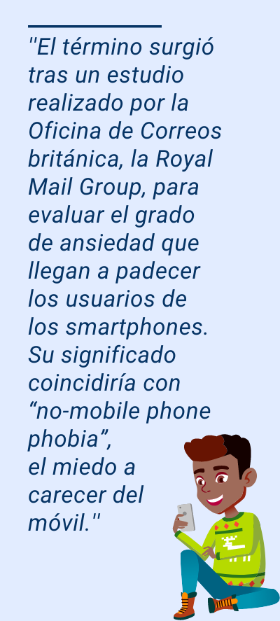 NOMOFOBIA: ''El término surgió tras un estudio realizado por la Oficina de Correos británica, la Royal Mail Group, para evaluar el grado de ansiedad que llegan a padecer los usuarios de los smartphones. Su significado coincidiría con “no-mobile phone phobia”, el miedo a carecer del móvil.''