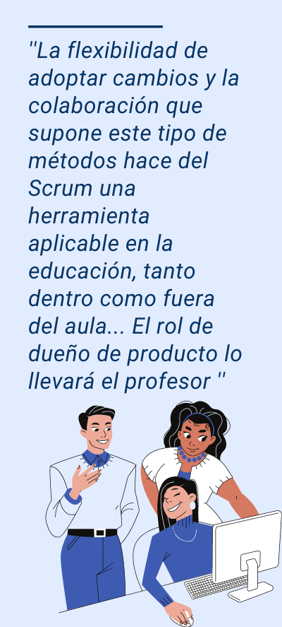 scrum: ''La flexibilidad de adoptar cambios y la colaboración que supone este tipo de métodos hace del Scrum una herramienta aplicable en la educación, tanto dentro como fuera del aula... El rol de dueño de producto lo llevará el profesor ''